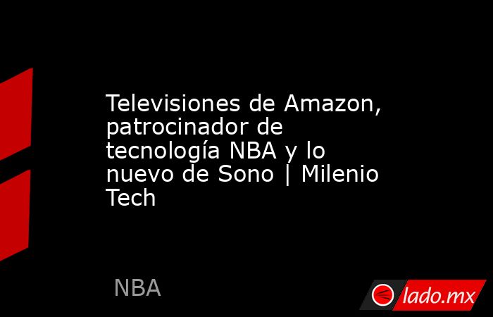 Televisiones de Amazon, patrocinador de tecnología NBA y lo nuevo de Sono | Milenio Tech. Noticias en tiempo real