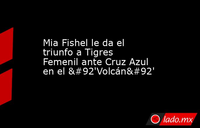 Mia Fishel le da el triunfo a Tigres Femenil ante Cruz Azul en el \'Volcán\'. Noticias en tiempo real