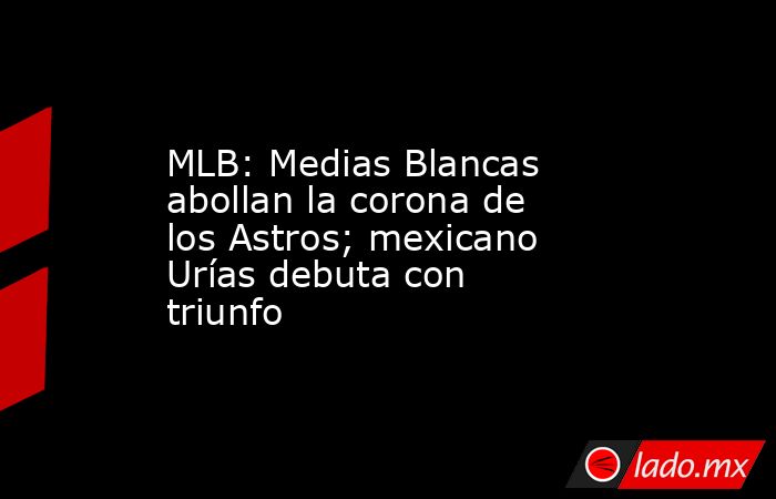 MLB: Medias Blancas abollan la corona de los Astros; mexicano Urías debuta con triunfo. Noticias en tiempo real