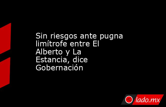 Sin riesgos ante pugna limítrofe entre El Alberto y La Estancia, dice Gobernación. Noticias en tiempo real