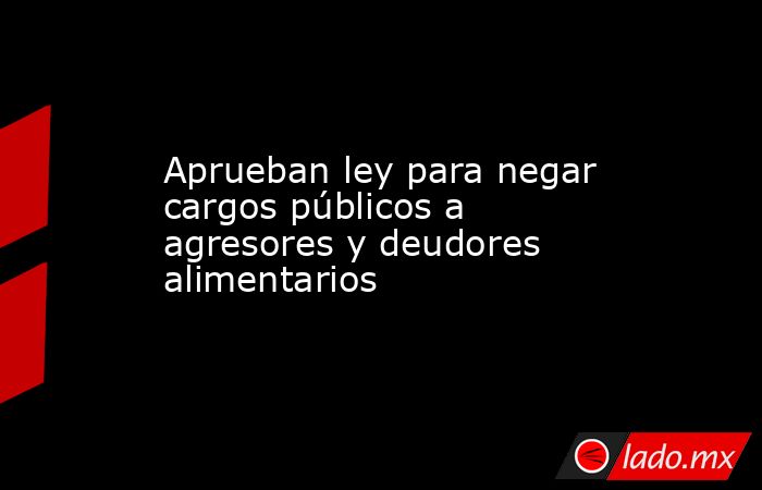 Aprueban ley para negar cargos públicos a agresores y deudores alimentarios. Noticias en tiempo real