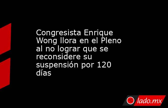 Congresista Enrique Wong llora en el Pleno al no lograr que se reconsidere su suspensión por 120 días. Noticias en tiempo real