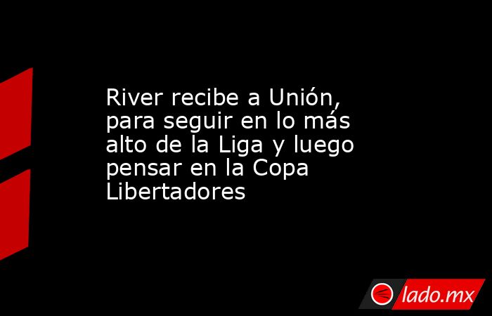 River recibe a Unión, para seguir en lo más alto de la Liga y luego pensar en la Copa Libertadores. Noticias en tiempo real