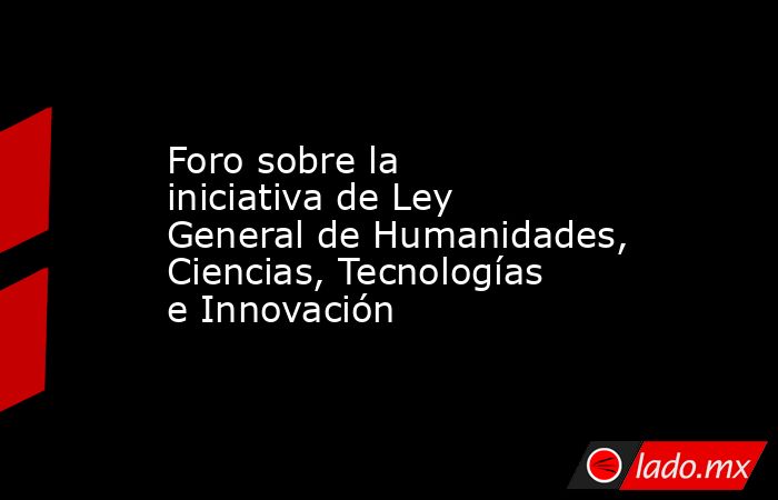 Foro sobre la iniciativa de Ley General de Humanidades, Ciencias, Tecnologías e Innovación. Noticias en tiempo real