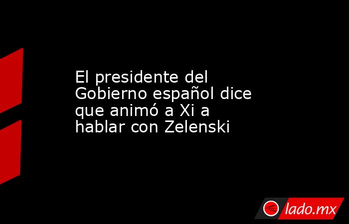 El presidente del Gobierno español dice que animó a Xi a hablar con Zelenski. Noticias en tiempo real