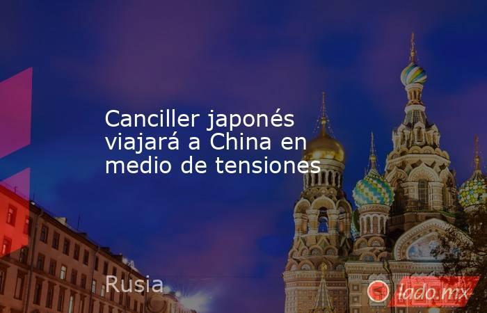 Canciller japonés viajará a China en medio de tensiones. Noticias en tiempo real