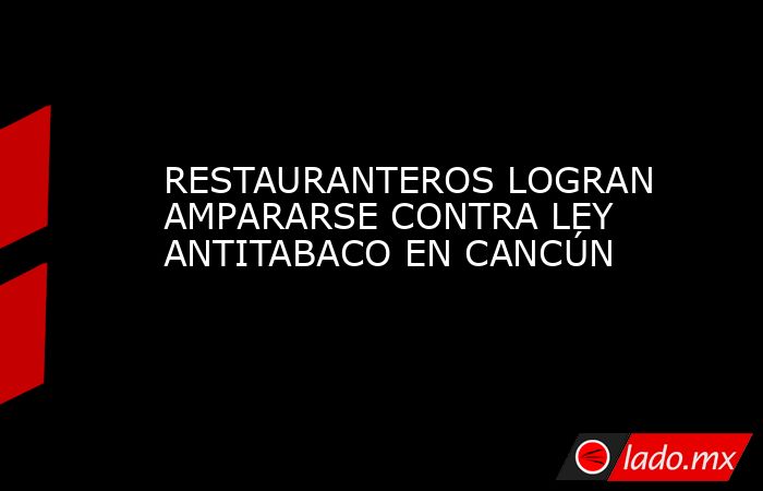 RESTAURANTEROS LOGRAN AMPARARSE CONTRA LEY ANTITABACO EN CANCÚN. Noticias en tiempo real