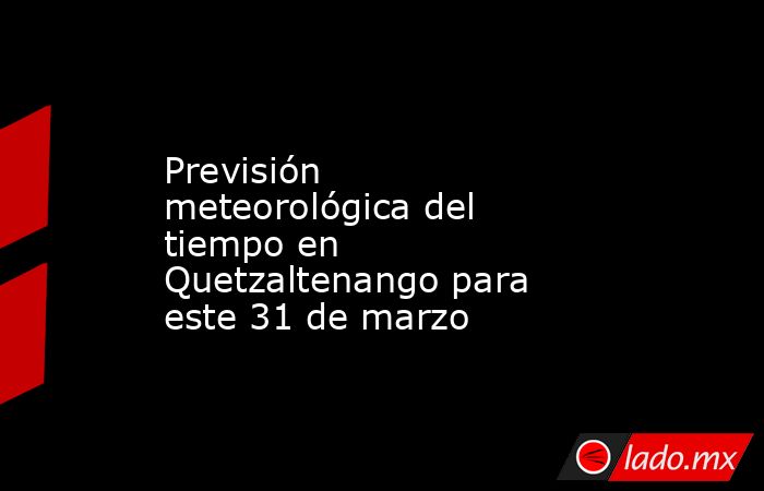 Previsión meteorológica del tiempo en Quetzaltenango para este 31 de marzo. Noticias en tiempo real