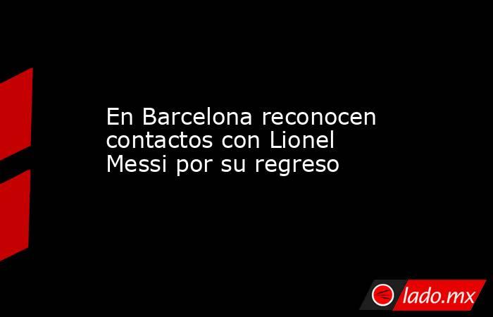 En Barcelona reconocen contactos con Lionel Messi por su regreso. Noticias en tiempo real