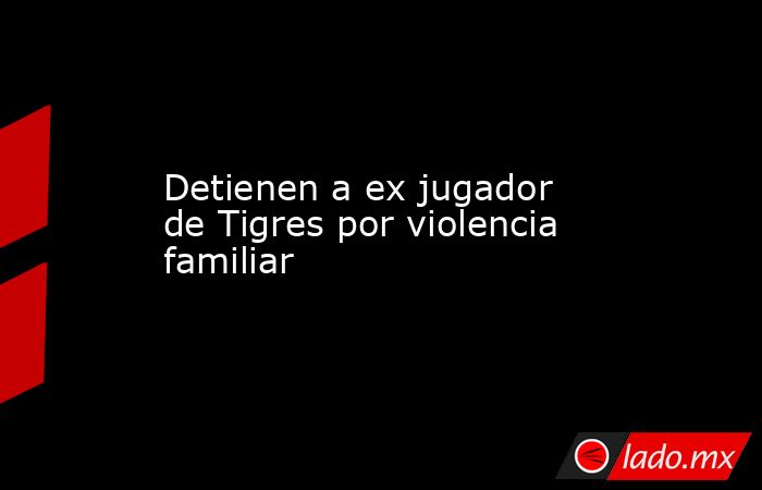 Detienen a ex jugador de Tigres por violencia familiar. Noticias en tiempo real