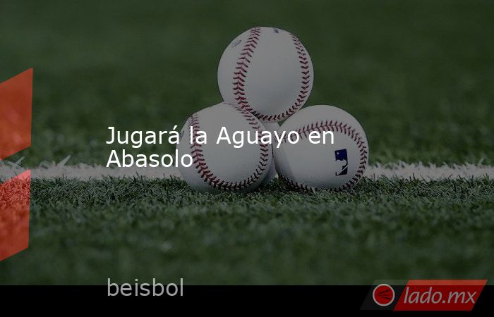 Jugará la Aguayo en Abasolo. Noticias en tiempo real