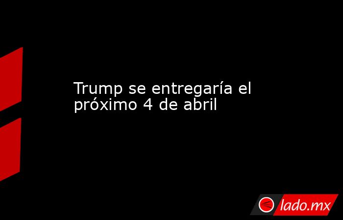 Trump se entregaría el próximo 4 de abril. Noticias en tiempo real