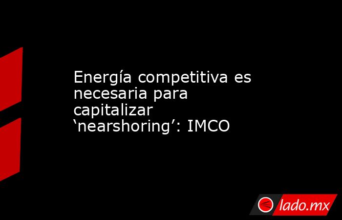 Energía competitiva es necesaria para capitalizar ‘nearshoring’: IMCO. Noticias en tiempo real