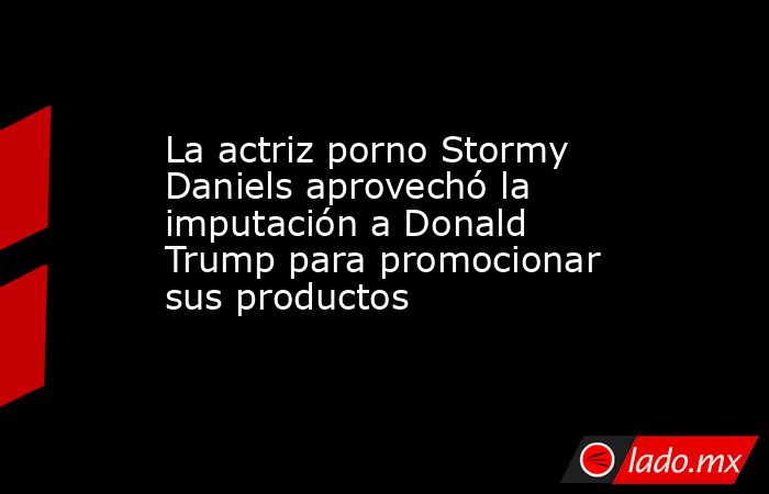 La actriz porno Stormy Daniels aprovechó la imputación a Donald Trump para promocionar sus productos. Noticias en tiempo real