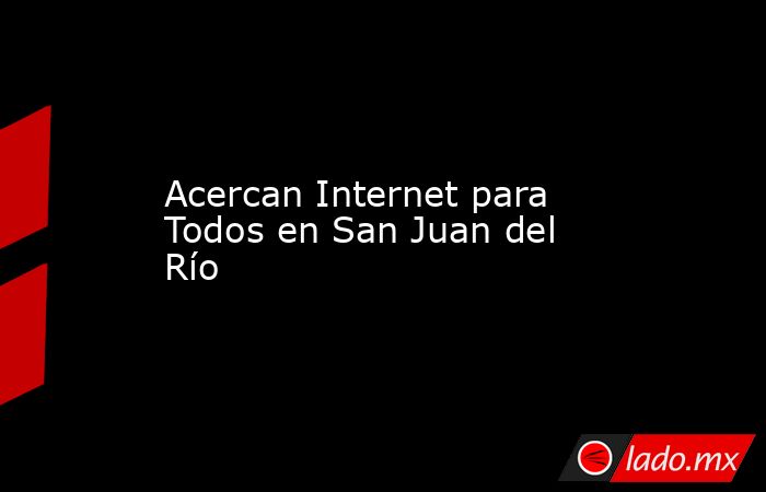 Acercan Internet para Todos en San Juan del Río. Noticias en tiempo real