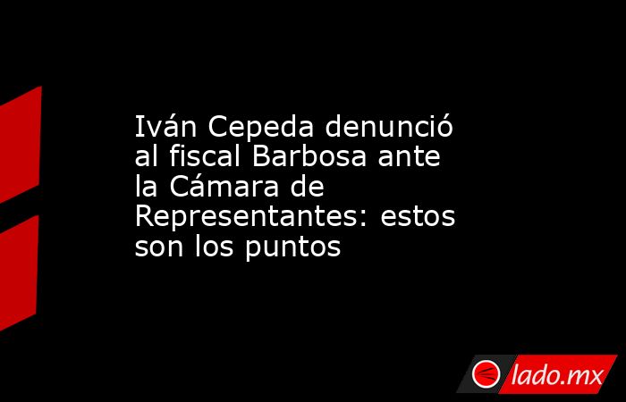 Iván Cepeda denunció al fiscal Barbosa ante la Cámara de Representantes: estos son los puntos. Noticias en tiempo real