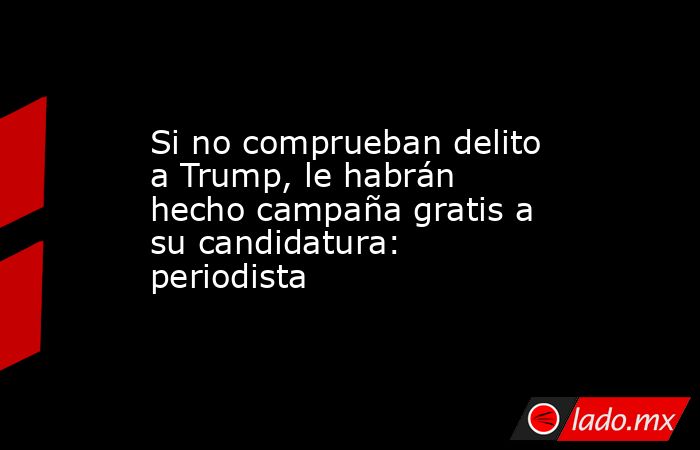 Si no comprueban delito a Trump, le habrán hecho campaña gratis a su candidatura: periodista. Noticias en tiempo real