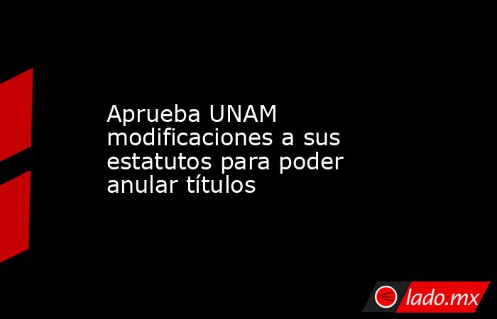 Aprueba UNAM modificaciones a sus estatutos para poder anular títulos. Noticias en tiempo real