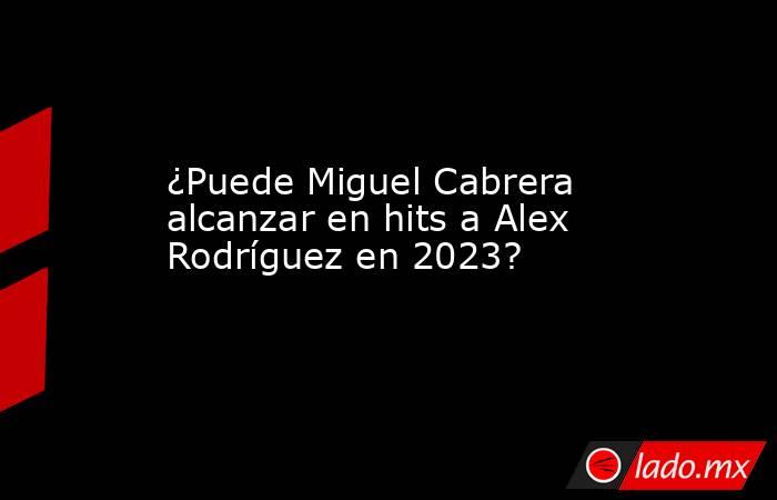 ¿Puede Miguel Cabrera alcanzar en hits a Alex Rodríguez en 2023?. Noticias en tiempo real