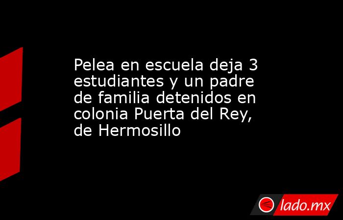 Pelea en escuela deja 3 estudiantes y un padre de familia detenidos en colonia Puerta del Rey, de Hermosillo. Noticias en tiempo real