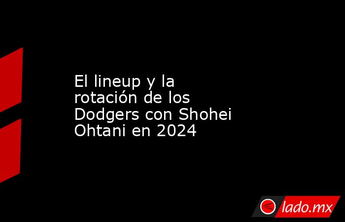 El lineup y la rotación de los Dodgers con Shohei Ohtani en 2024. Noticias en tiempo real