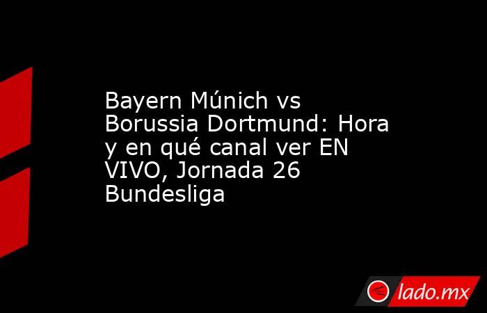 Bayern Múnich vs Borussia Dortmund: Hora y en qué canal ver EN VIVO, Jornada 26 Bundesliga. Noticias en tiempo real
