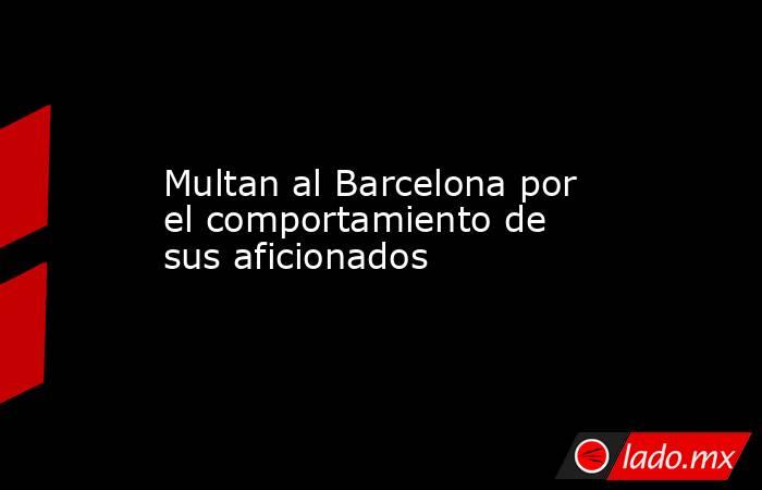 Multan al Barcelona por el comportamiento de sus aficionados. Noticias en tiempo real