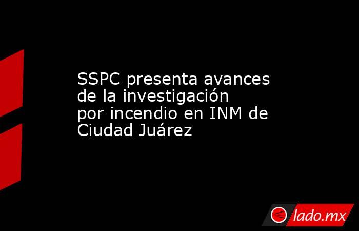 SSPC presenta avances de la investigación por incendio en INM de Ciudad Juárez. Noticias en tiempo real