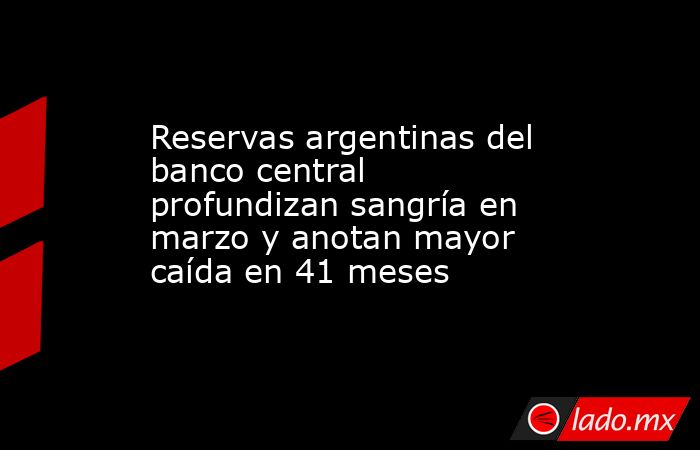 Reservas argentinas del banco central profundizan sangría en marzo y anotan mayor caída en 41 meses. Noticias en tiempo real