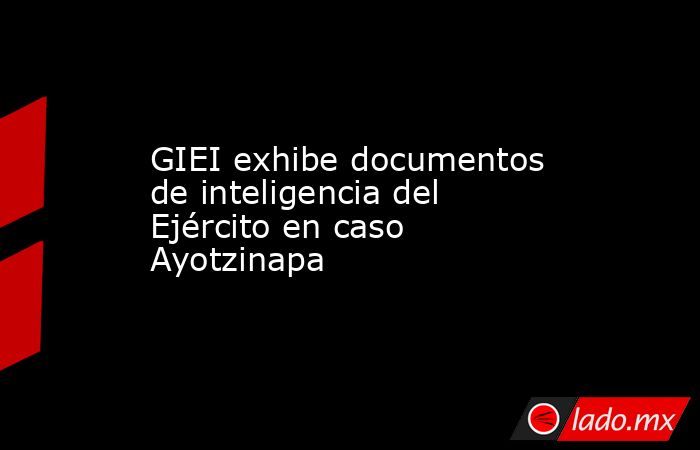 GIEI exhibe documentos de inteligencia del Ejército en caso Ayotzinapa. Noticias en tiempo real