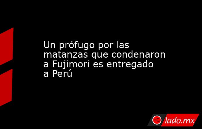 Un prófugo por las matanzas que condenaron a Fujimori es entregado a Perú. Noticias en tiempo real
