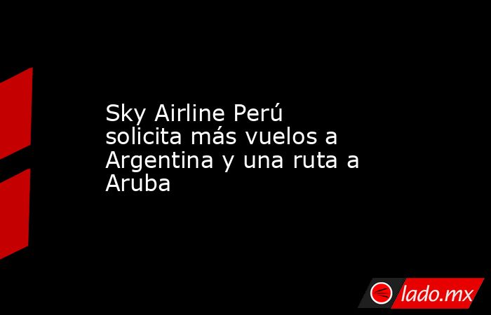 Sky Airline Perú solicita más vuelos a Argentina y una ruta a Aruba. Noticias en tiempo real