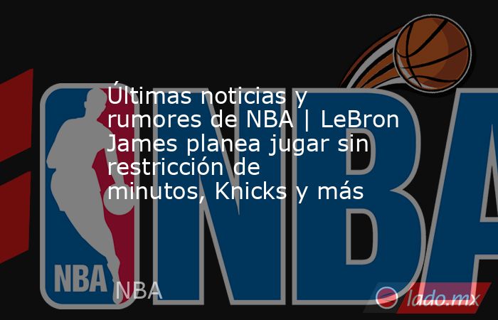 Últimas noticias y rumores de NBA | LeBron James planea jugar sin restricción de minutos, Knicks y más. Noticias en tiempo real