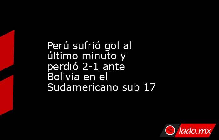 Perú sufrió gol al último minuto y perdió 2-1 ante Bolivia en el Sudamericano sub 17 . Noticias en tiempo real