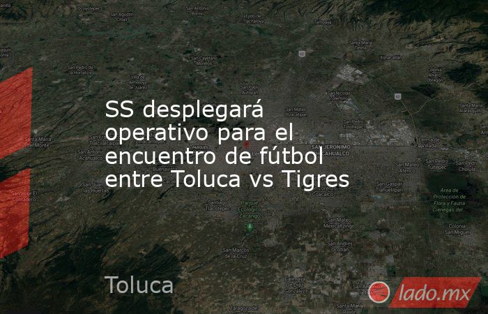 SS desplegará operativo para el encuentro de fútbol entre Toluca vs Tigres. Noticias en tiempo real