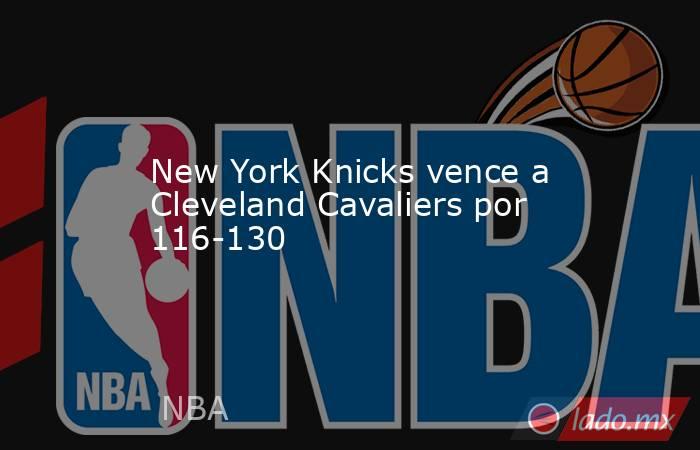 New York Knicks vence a Cleveland Cavaliers por 116-130. Noticias en tiempo real