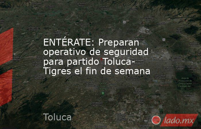 ENTÉRATE: Preparan operativo de seguridad para partido Toluca- Tigres el fin de semana. Noticias en tiempo real