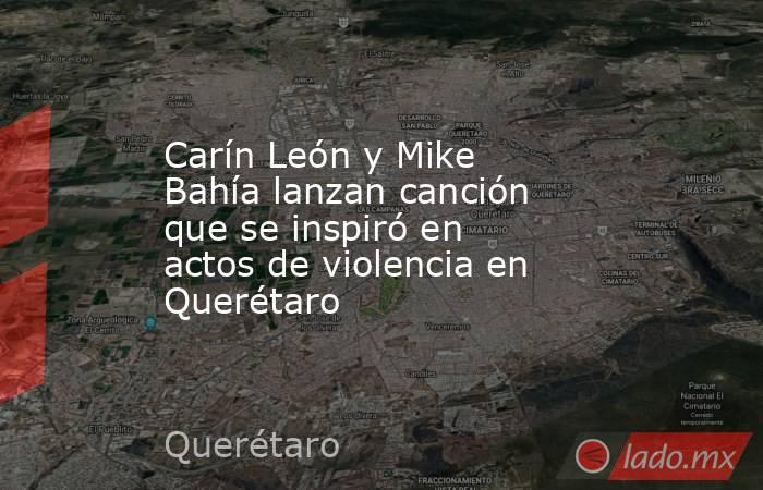 Carín León y Mike Bahía lanzan canción que se inspiró en actos de violencia en Querétaro. Noticias en tiempo real