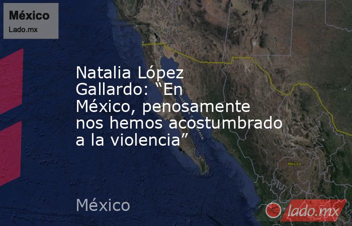 Natalia López Gallardo: “En México, penosamente nos hemos acostumbrado a la violencia”. Noticias en tiempo real