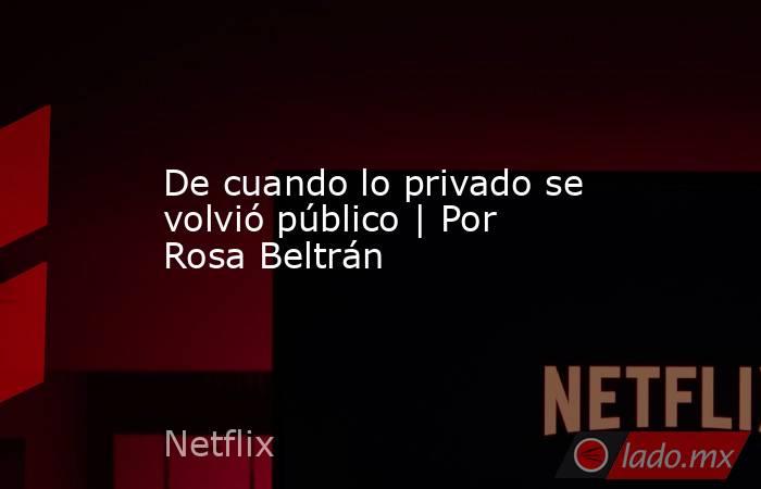 De cuando lo privado se volvió público | Por Rosa Beltrán. Noticias en tiempo real