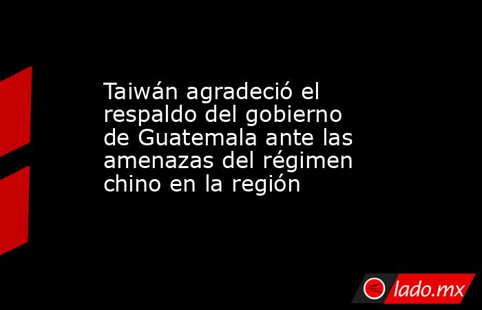 Taiwán agradeció el respaldo del gobierno de Guatemala ante las amenazas del régimen chino en la región. Noticias en tiempo real