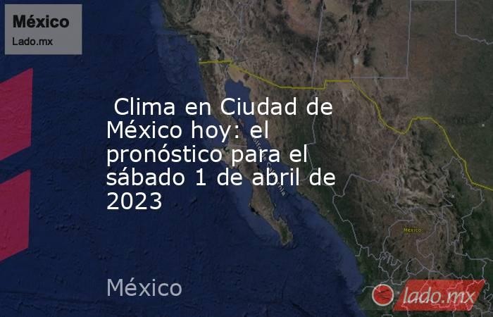  Clima en Ciudad de México hoy: el pronóstico para el sábado 1 de abril de 2023. Noticias en tiempo real