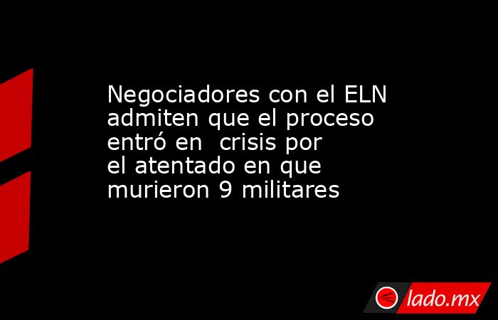 Negociadores con el ELN admiten que el proceso entró en  crisis por el atentado en que murieron 9 militares. Noticias en tiempo real