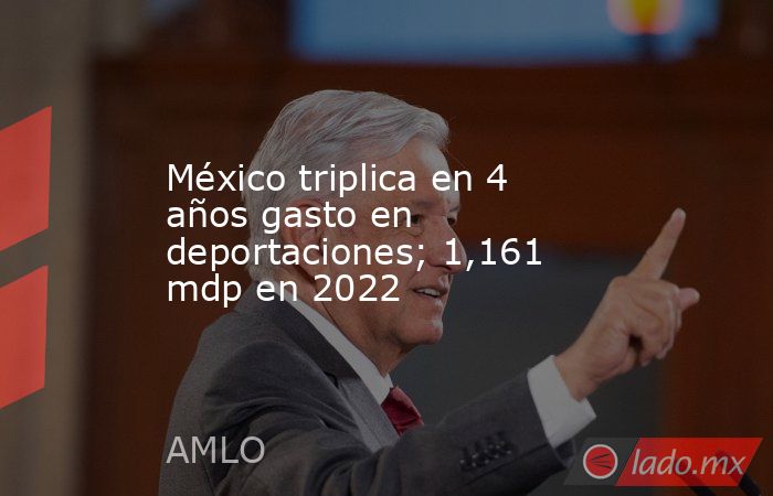 México triplica en 4 años gasto en deportaciones; 1,161 mdp en 2022. Noticias en tiempo real