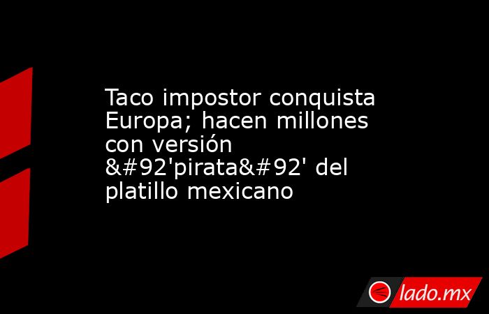 Taco impostor conquista Europa; hacen millones con versión \'pirata\' del platillo mexicano. Noticias en tiempo real