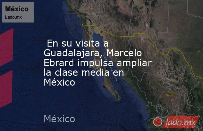  En su visita a Guadalajara, Marcelo Ebrard impulsa ampliar la clase media en México. Noticias en tiempo real