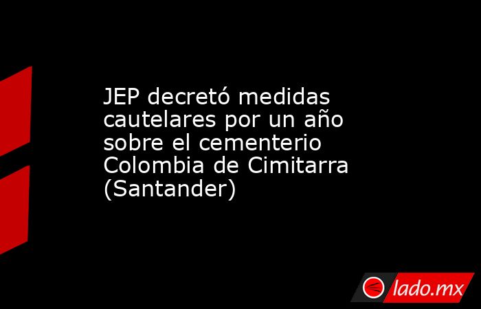 JEP decretó medidas cautelares por un año sobre el cementerio Colombia de Cimitarra (Santander). Noticias en tiempo real