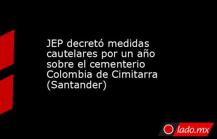 JEP decretó medidas cautelares por un año sobre el cementerio Colombia de Cimitarra (Santander). Noticias en tiempo real