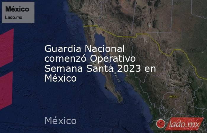 Guardia Nacional comenzó Operativo Semana Santa 2023 en México . Noticias en tiempo real