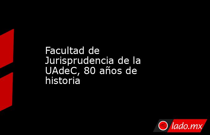 Facultad de Jurisprudencia de la UAdeC, 80 años de historia. Noticias en tiempo real